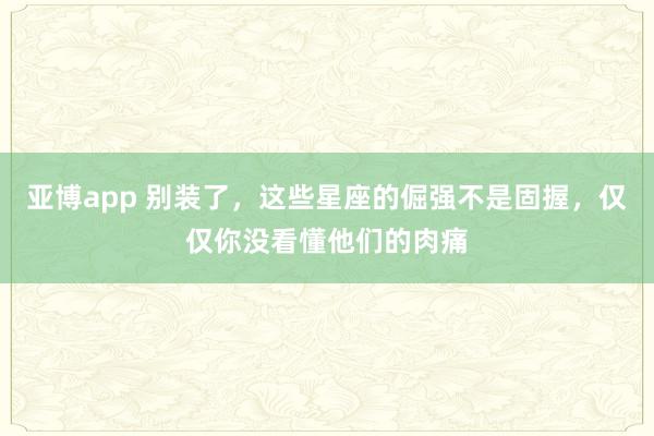 亚博app 别装了，这些星座的倔强不是固握，仅仅你没看懂他们的肉痛