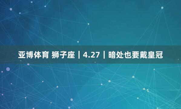 亚博体育 狮子座｜4.27｜暗处也要戴皇冠