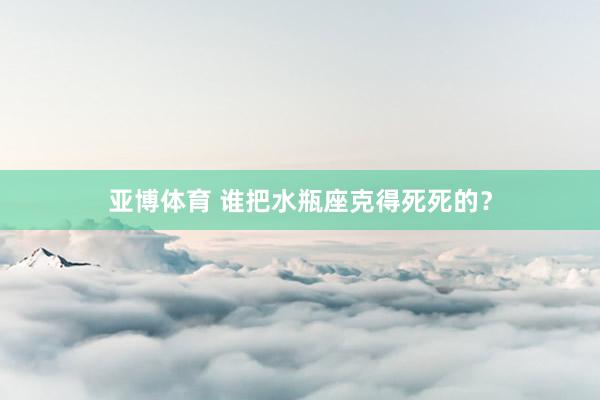 亚博体育 谁把水瓶座克得死死的？