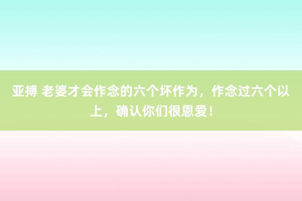 亚搏 老婆才会作念的六个坏作为，作念过六个以上，确认你们很恩爱！