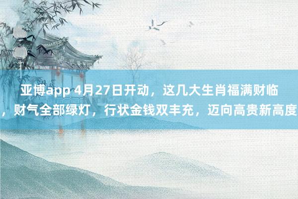 亚博app 4月27日开动，这几大生肖福满财临，财气全部绿灯，行状金钱双丰充，迈向高贵新高度