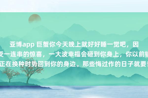 亚博app 巨蟹你今天晚上就好好睡一觉吧，因为从未来初始，你会遭受一连串的惊喜，一大波幸福会砸到你身上，你以前错过的总共好意思好。正在换种时势回到你的身边。那些悔过作的日子就要昔日了。贵东谈主，财气，爱情王人在来的路上。