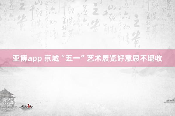 亚博app 京城“五一”艺术展览好意思不堪收