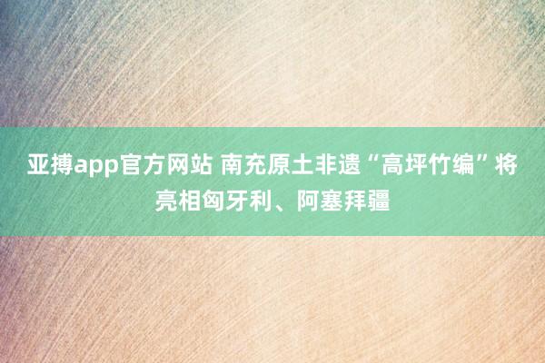 亚搏app官方网站 南充原土非遗“高坪竹编”将亮相匈牙利、阿塞拜疆