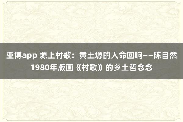 亚博app 塬上村歌：黄土塬的人命回响——陈自然1980年版画《村歌》的乡土哲念念