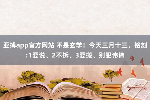 亚搏app官方网站 不是玄学！今天三月十三，铭刻:1要说、2不拆、3要搬、别犯讳讳