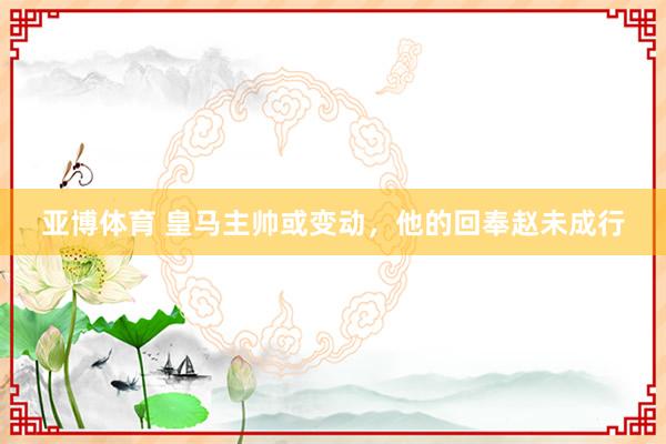 亚博体育 皇马主帅或变动，他的回奉赵未成行