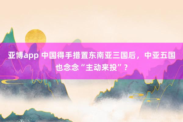 亚博app 中国得手措置东南亚三国后，中亚五国也念念“主动来投”？