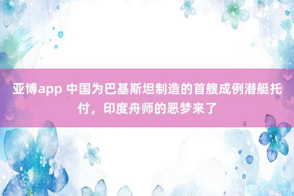 亚博app 中国为巴基斯坦制造的首艘成例潜艇托付，印度舟师的恶梦来了