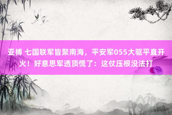 亚搏 七国联军皆聚南海，平安军055大驱平直开火！好意思军透顶慌了：这仗压根没法打