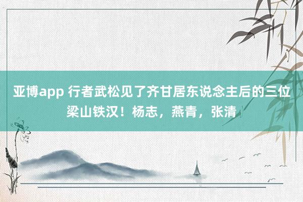 亚博app 行者武松见了齐甘居东说念主后的三位梁山铁汉！杨志，燕青，张清