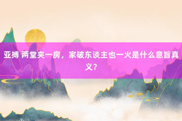 亚搏 两堂夹一房，家破东谈主也一火是什么意旨真义？