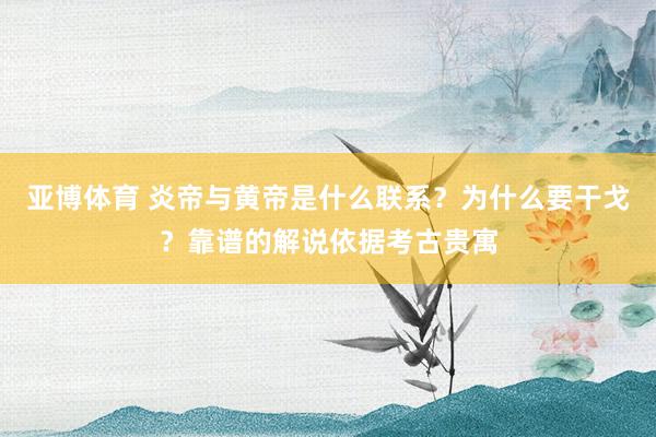 亚博体育 炎帝与黄帝是什么联系？为什么要干戈？靠谱的解说依据考古贵寓