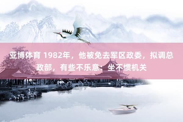 亚博体育 1982年，他被免去军区政委，拟调总政部，有些不乐意：坐不惯机关