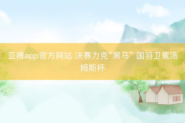 亚搏app官方网站 决赛力克“黑马” 国羽卫冕汤姆斯杯