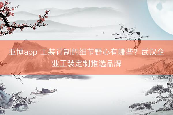 亚博app 工装订制的细节野心有哪些？武汉企业工装定制推选品牌