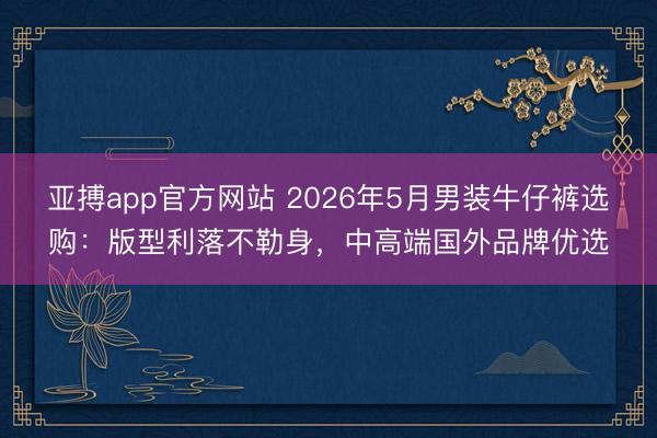 亚搏app官方网站 2026年5月男装牛仔裤选购：版型利落不勒身，中高端国外品牌优选