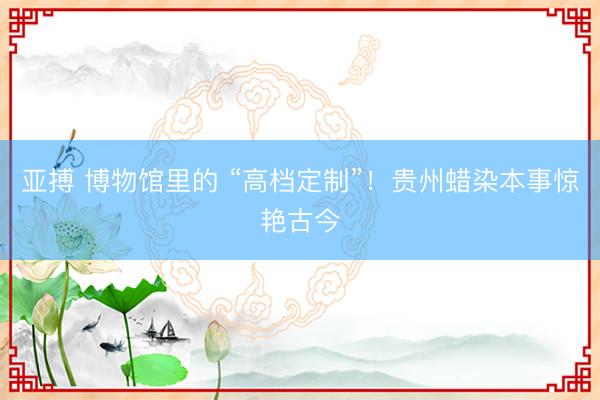亚搏 博物馆里的 “高档定制”！贵州蜡染本事惊艳古今