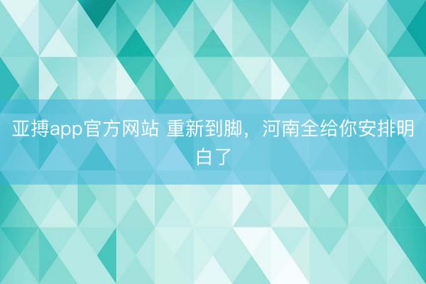 亚搏app官方网站 重新到脚，河南全给你安排明白了