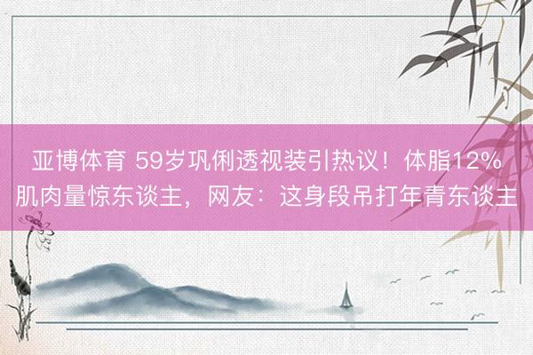 亚博体育 59岁巩俐透视装引热议！体脂12%肌肉量惊东谈主，网友：这身段吊打年青东谈主