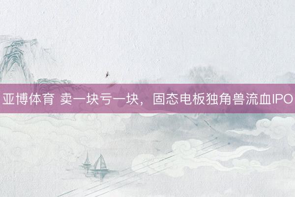 亚博体育 卖一块亏一块，固态电板独角兽流血IPO