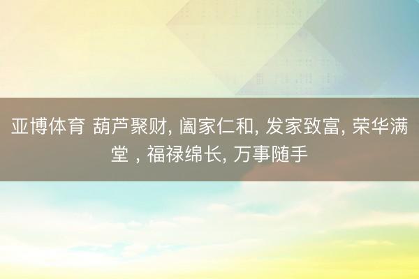 亚博体育 葫芦聚财, 阖家仁和, 发家致富, 荣华满堂 , 福禄绵长, 万事随手