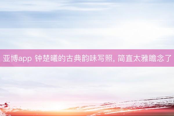 亚博app 钟楚曦的古典韵味写照， 简直太雅瞻念了