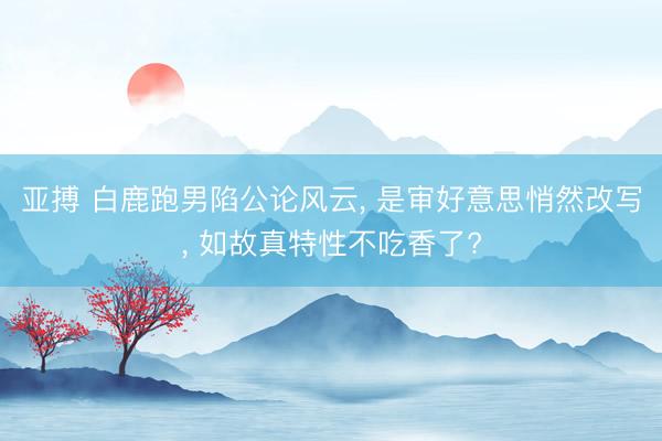 亚搏 白鹿跑男陷公论风云， 是审好意思悄然改写， 如故真特性不吃香了?