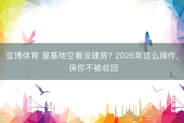 亚博体育 屋基地空着没建房? 2026年这么操作, 保你不被收回