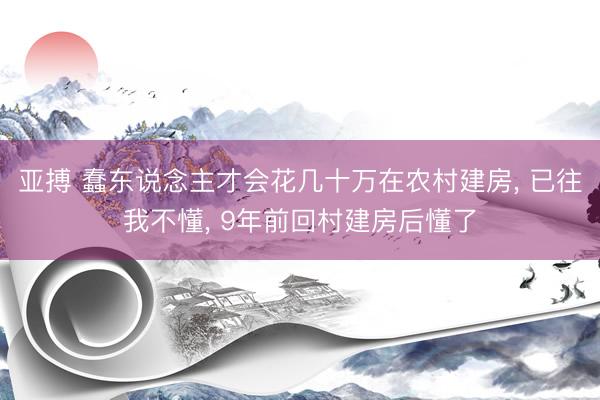 亚搏 蠢东说念主才会花几十万在农村建房， 已往我不懂， 9年前回村建房后懂了