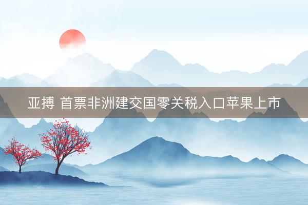 亚搏 首票非洲建交国零关税入口苹果上市